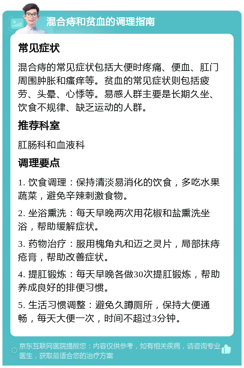 混合痔和贫血的调理指南 常见症状 混合痔的常见症状包括大便时疼痛、便血、肛门周围肿胀和瘙痒等。贫血的常见症状则包括疲劳、头晕、心悸等。易感人群主要是长期久坐、饮食不规律、缺乏运动的人群。 推荐科室 肛肠科和血液科 调理要点 1. 饮食调理：保持清淡易消化的饮食，多吃水果蔬菜，避免辛辣刺激食物。 2. 坐浴熏洗：每天早晚两次用花椒和盐熏洗坐浴，帮助缓解症状。 3. 药物治疗：服用槐角丸和迈之灵片，局部抹痔疮膏，帮助改善症状。 4. 提肛锻炼：每天早晚各做30次提肛锻炼，帮助养成良好的排便习惯。 5. 生活习惯调整：避免久蹲厕所，保持大便通畅，每天大便一次，时间不超过3分钟。