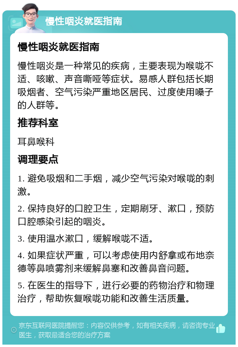 慢性咽炎就医指南 慢性咽炎就医指南 慢性咽炎是一种常见的疾病，主要表现为喉咙不适、咳嗽、声音嘶哑等症状。易感人群包括长期吸烟者、空气污染严重地区居民、过度使用嗓子的人群等。 推荐科室 耳鼻喉科 调理要点 1. 避免吸烟和二手烟，减少空气污染对喉咙的刺激。 2. 保持良好的口腔卫生，定期刷牙、漱口，预防口腔感染引起的咽炎。 3. 使用温水漱口，缓解喉咙不适。 4. 如果症状严重，可以考虑使用内舒拿或布地奈德等鼻喷雾剂来缓解鼻塞和改善鼻音问题。 5. 在医生的指导下，进行必要的药物治疗和物理治疗，帮助恢复喉咙功能和改善生活质量。