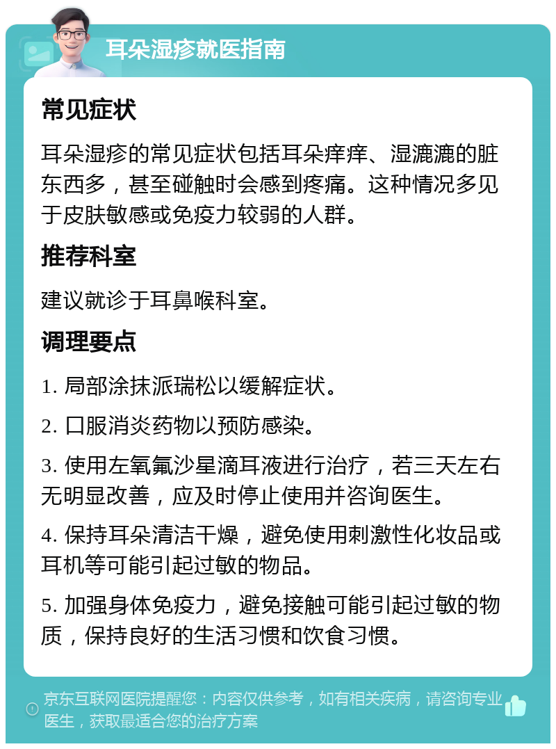 耳朵湿疹就医指南 常见症状 耳朵湿疹的常见症状包括耳朵痒痒、湿漉漉的脏东西多，甚至碰触时会感到疼痛。这种情况多见于皮肤敏感或免疫力较弱的人群。 推荐科室 建议就诊于耳鼻喉科室。 调理要点 1. 局部涂抹派瑞松以缓解症状。 2. 口服消炎药物以预防感染。 3. 使用左氧氟沙星滴耳液进行治疗，若三天左右无明显改善，应及时停止使用并咨询医生。 4. 保持耳朵清洁干燥，避免使用刺激性化妆品或耳机等可能引起过敏的物品。 5. 加强身体免疫力，避免接触可能引起过敏的物质，保持良好的生活习惯和饮食习惯。