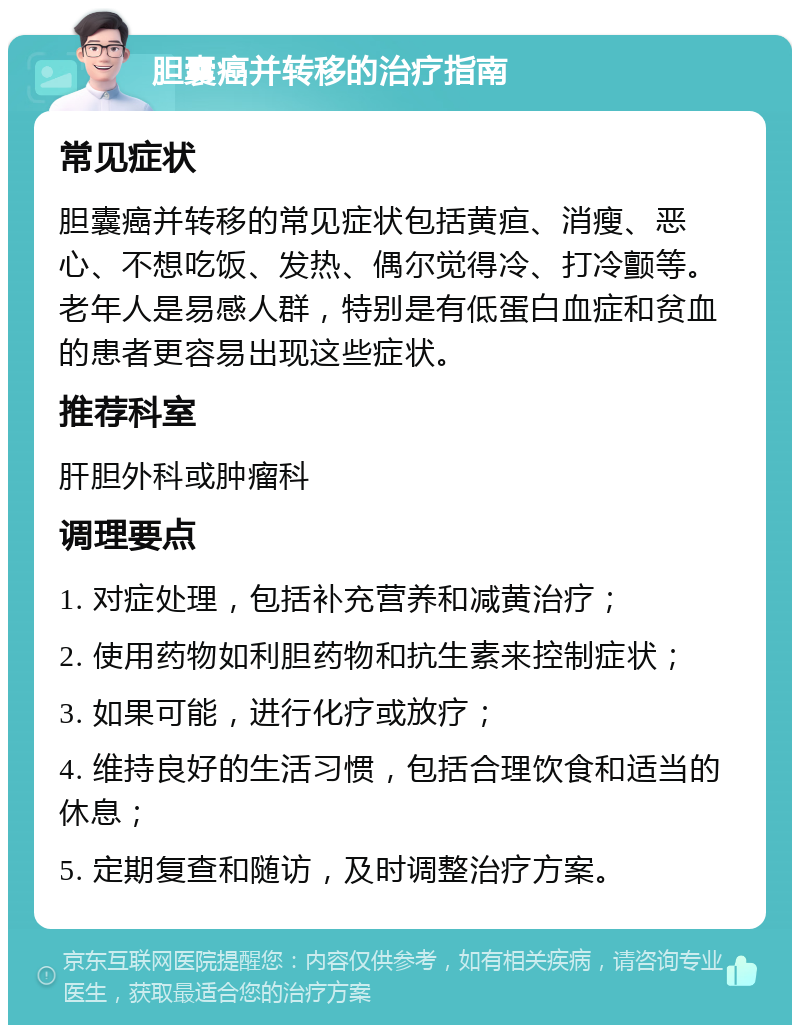 胆囊癌并转移的治疗指南 常见症状 胆囊癌并转移的常见症状包括黄疸、消瘦、恶心、不想吃饭、发热、偶尔觉得冷、打冷颤等。老年人是易感人群，特别是有低蛋白血症和贫血的患者更容易出现这些症状。 推荐科室 肝胆外科或肿瘤科 调理要点 1. 对症处理，包括补充营养和减黄治疗； 2. 使用药物如利胆药物和抗生素来控制症状； 3. 如果可能，进行化疗或放疗； 4. 维持良好的生活习惯，包括合理饮食和适当的休息； 5. 定期复查和随访，及时调整治疗方案。