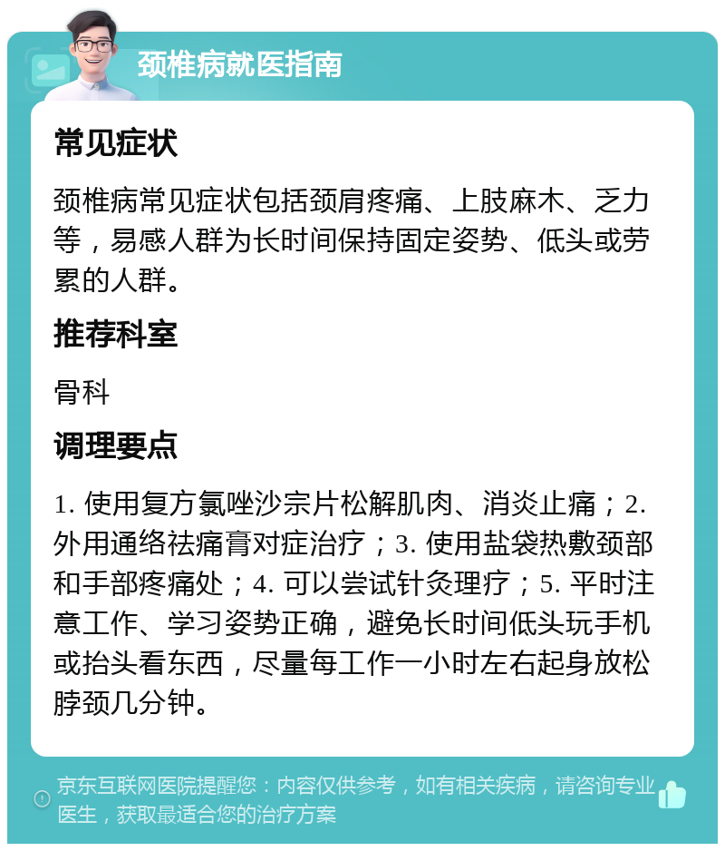 颈椎病就医指南 常见症状 颈椎病常见症状包括颈肩疼痛、上肢麻木、乏力等，易感人群为长时间保持固定姿势、低头或劳累的人群。 推荐科室 骨科 调理要点 1. 使用复方氯唑沙宗片松解肌肉、消炎止痛；2. 外用通络祛痛膏对症治疗；3. 使用盐袋热敷颈部和手部疼痛处；4. 可以尝试针灸理疗；5. 平时注意工作、学习姿势正确，避免长时间低头玩手机或抬头看东西，尽量每工作一小时左右起身放松脖颈几分钟。