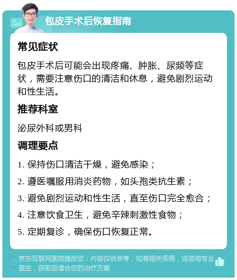 包皮手术后恢复指南 常见症状 包皮手术后可能会出现疼痛、肿胀、尿频等症状，需要注意伤口的清洁和休息，避免剧烈运动和性生活。 推荐科室 泌尿外科或男科 调理要点 1. 保持伤口清洁干燥，避免感染； 2. 遵医嘱服用消炎药物，如头孢类抗生素； 3. 避免剧烈运动和性生活，直至伤口完全愈合； 4. 注意饮食卫生，避免辛辣刺激性食物； 5. 定期复诊，确保伤口恢复正常。