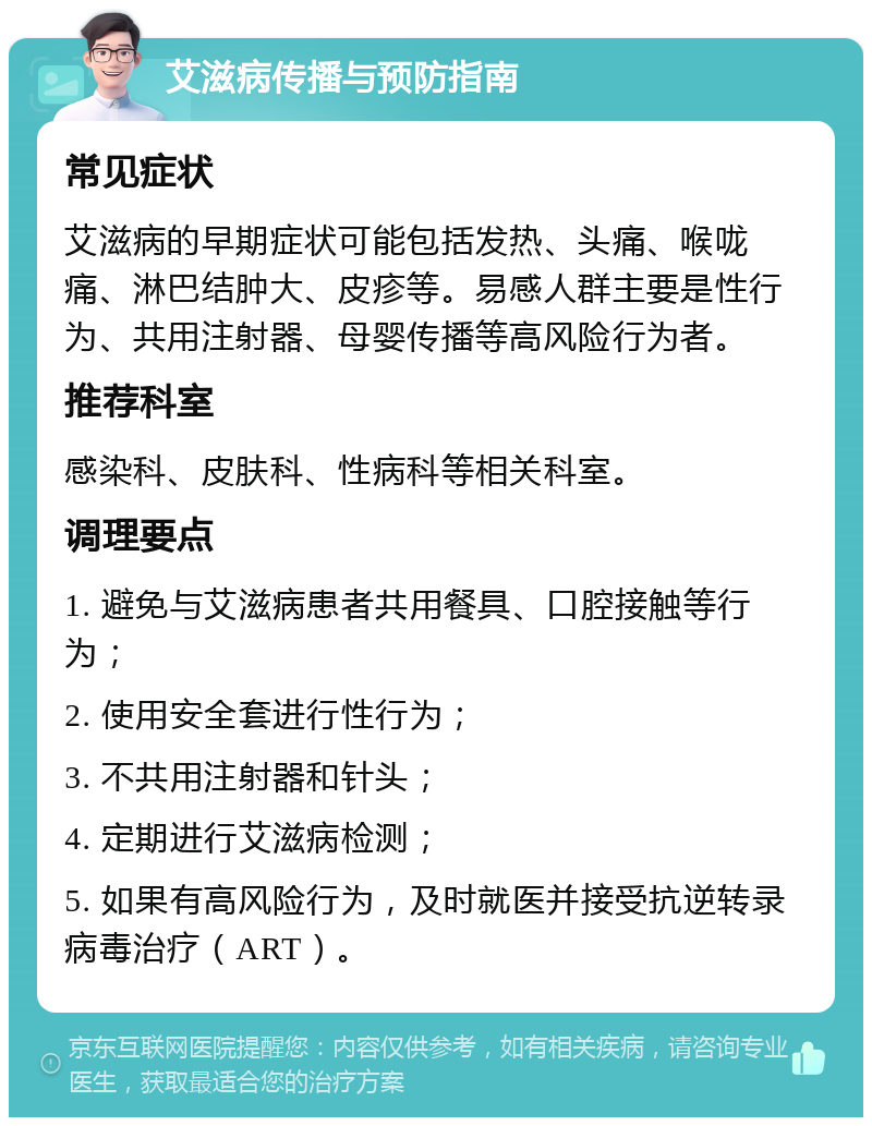 艾滋病传播与预防指南 常见症状 艾滋病的早期症状可能包括发热、头痛、喉咙痛、淋巴结肿大、皮疹等。易感人群主要是性行为、共用注射器、母婴传播等高风险行为者。 推荐科室 感染科、皮肤科、性病科等相关科室。 调理要点 1. 避免与艾滋病患者共用餐具、口腔接触等行为； 2. 使用安全套进行性行为； 3. 不共用注射器和针头； 4. 定期进行艾滋病检测； 5. 如果有高风险行为，及时就医并接受抗逆转录病毒治疗（ART）。