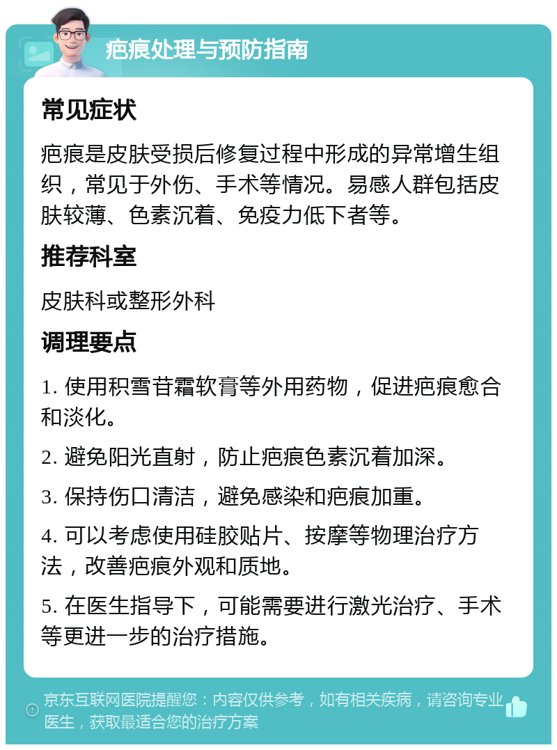 疤痕处理与预防指南 常见症状 疤痕是皮肤受损后修复过程中形成的异常增生组织，常见于外伤、手术等情况。易感人群包括皮肤较薄、色素沉着、免疫力低下者等。 推荐科室 皮肤科或整形外科 调理要点 1. 使用积雪苷霜软膏等外用药物，促进疤痕愈合和淡化。 2. 避免阳光直射，防止疤痕色素沉着加深。 3. 保持伤口清洁，避免感染和疤痕加重。 4. 可以考虑使用硅胶贴片、按摩等物理治疗方法，改善疤痕外观和质地。 5. 在医生指导下，可能需要进行激光治疗、手术等更进一步的治疗措施。