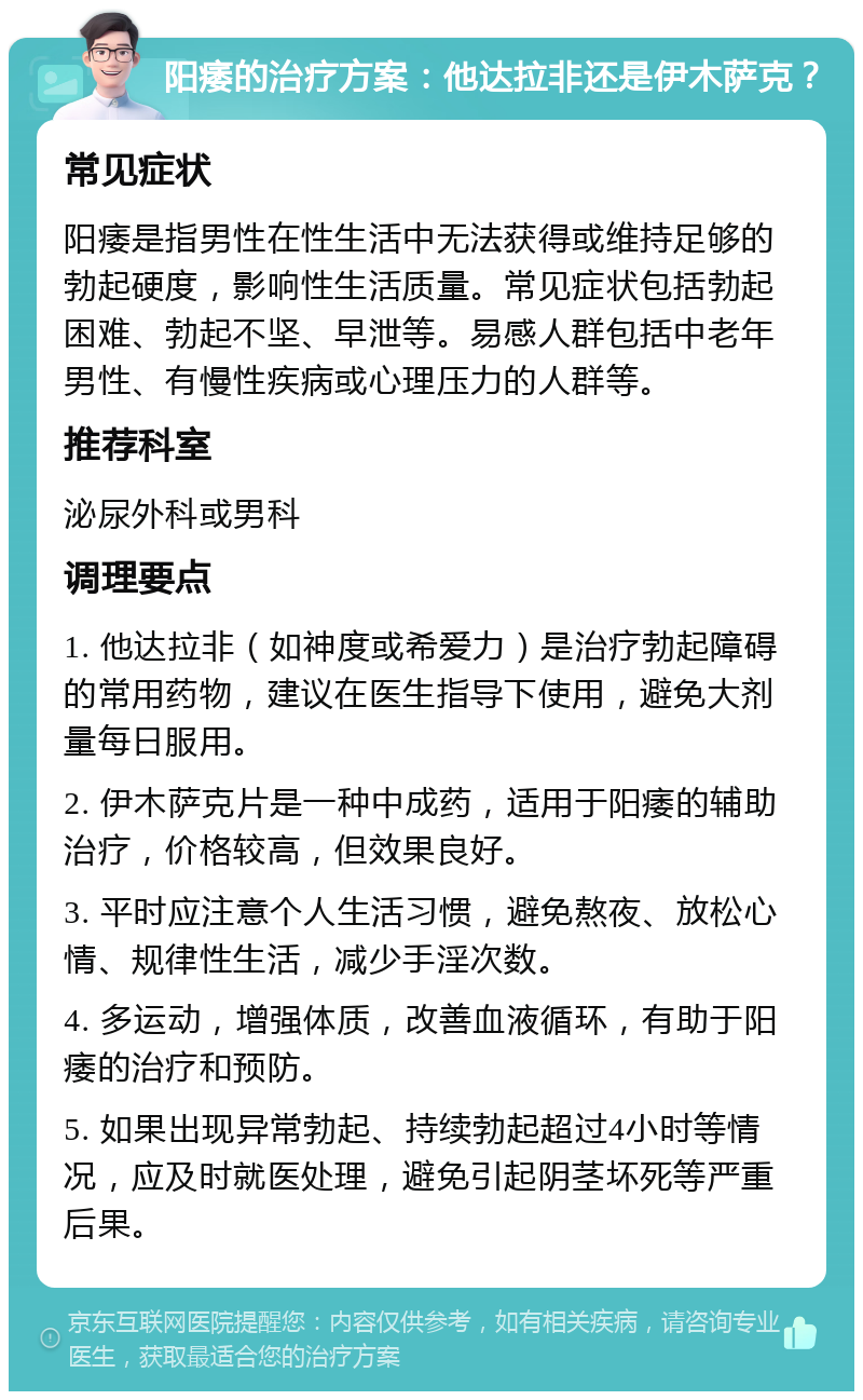 阳痿的治疗方案：他达拉非还是伊木萨克？ 常见症状 阳痿是指男性在性生活中无法获得或维持足够的勃起硬度，影响性生活质量。常见症状包括勃起困难、勃起不坚、早泄等。易感人群包括中老年男性、有慢性疾病或心理压力的人群等。 推荐科室 泌尿外科或男科 调理要点 1. 他达拉非（如神度或希爱力）是治疗勃起障碍的常用药物，建议在医生指导下使用，避免大剂量每日服用。 2. 伊木萨克片是一种中成药，适用于阳痿的辅助治疗，价格较高，但效果良好。 3. 平时应注意个人生活习惯，避免熬夜、放松心情、规律性生活，减少手淫次数。 4. 多运动，增强体质，改善血液循环，有助于阳痿的治疗和预防。 5. 如果出现异常勃起、持续勃起超过4小时等情况，应及时就医处理，避免引起阴茎坏死等严重后果。