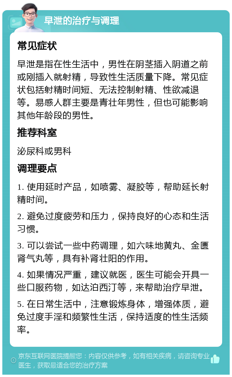 早泄的治疗与调理 常见症状 早泄是指在性生活中，男性在阴茎插入阴道之前或刚插入就射精，导致性生活质量下降。常见症状包括射精时间短、无法控制射精、性欲减退等。易感人群主要是青壮年男性，但也可能影响其他年龄段的男性。 推荐科室 泌尿科或男科 调理要点 1. 使用延时产品，如喷雾、凝胶等，帮助延长射精时间。 2. 避免过度疲劳和压力，保持良好的心态和生活习惯。 3. 可以尝试一些中药调理，如六味地黄丸、金匮肾气丸等，具有补肾壮阳的作用。 4. 如果情况严重，建议就医，医生可能会开具一些口服药物，如达泊西汀等，来帮助治疗早泄。 5. 在日常生活中，注意锻炼身体，增强体质，避免过度手淫和频繁性生活，保持适度的性生活频率。