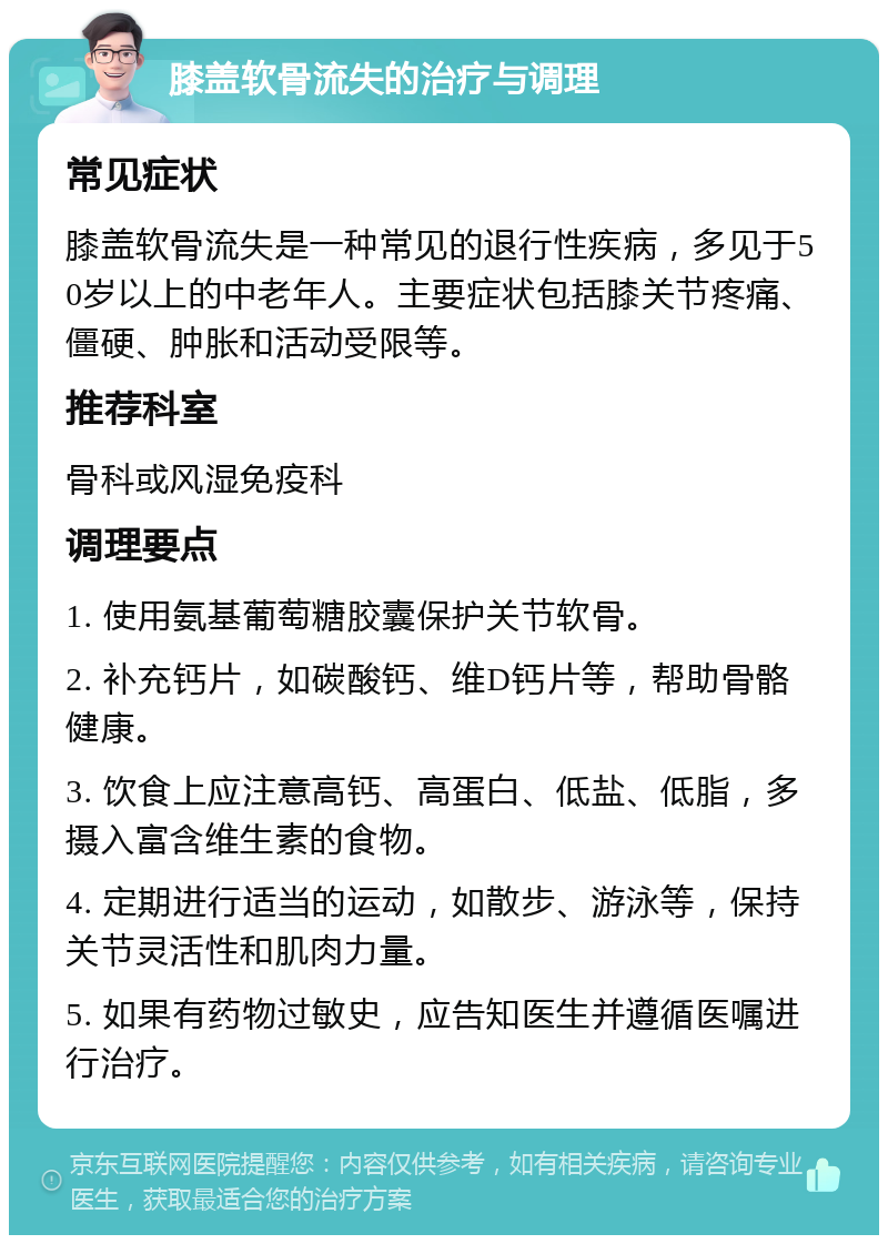 膝盖软骨流失的治疗与调理 常见症状 膝盖软骨流失是一种常见的退行性疾病，多见于50岁以上的中老年人。主要症状包括膝关节疼痛、僵硬、肿胀和活动受限等。 推荐科室 骨科或风湿免疫科 调理要点 1. 使用氨基葡萄糖胶囊保护关节软骨。 2. 补充钙片，如碳酸钙、维D钙片等，帮助骨骼健康。 3. 饮食上应注意高钙、高蛋白、低盐、低脂，多摄入富含维生素的食物。 4. 定期进行适当的运动，如散步、游泳等，保持关节灵活性和肌肉力量。 5. 如果有药物过敏史，应告知医生并遵循医嘱进行治疗。