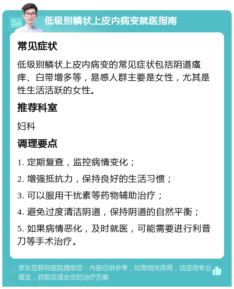 低级别鳞状上皮内病变就医指南 常见症状 低级别鳞状上皮内病变的常见症状包括阴道瘙痒、白带增多等，易感人群主要是女性，尤其是性生活活跃的女性。 推荐科室 妇科 调理要点 1. 定期复查，监控病情变化； 2. 增强抵抗力，保持良好的生活习惯； 3. 可以服用干扰素等药物辅助治疗； 4. 避免过度清洁阴道，保持阴道的自然平衡； 5. 如果病情恶化，及时就医，可能需要进行利普刀等手术治疗。