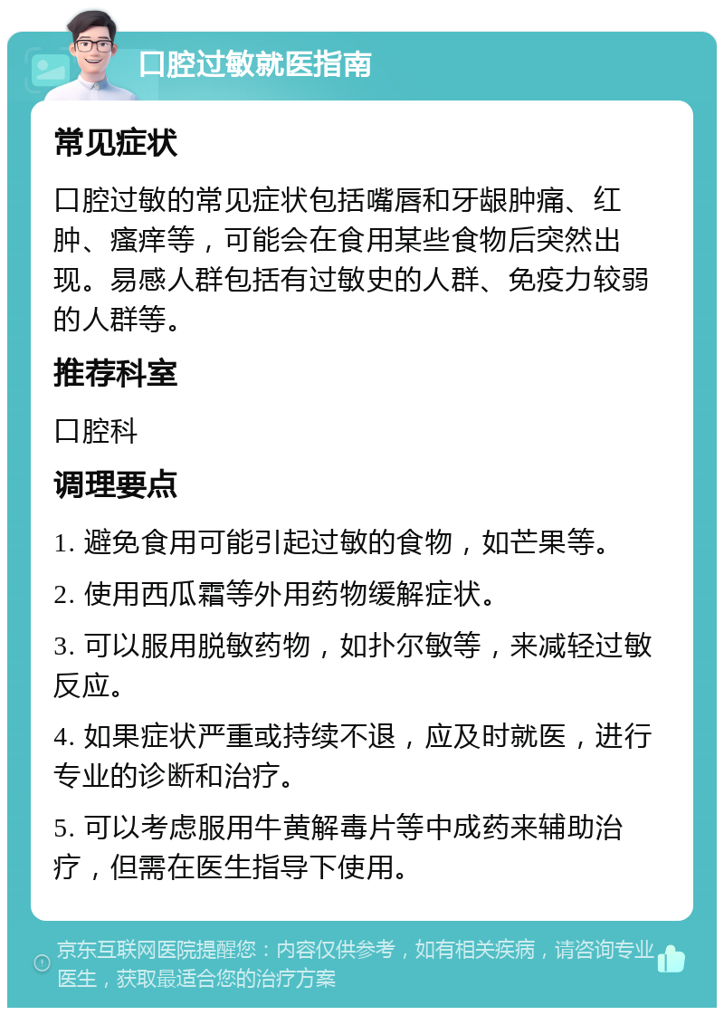 口腔过敏就医指南 常见症状 口腔过敏的常见症状包括嘴唇和牙龈肿痛、红肿、瘙痒等，可能会在食用某些食物后突然出现。易感人群包括有过敏史的人群、免疫力较弱的人群等。 推荐科室 口腔科 调理要点 1. 避免食用可能引起过敏的食物，如芒果等。 2. 使用西瓜霜等外用药物缓解症状。 3. 可以服用脱敏药物，如扑尔敏等，来减轻过敏反应。 4. 如果症状严重或持续不退，应及时就医，进行专业的诊断和治疗。 5. 可以考虑服用牛黄解毒片等中成药来辅助治疗，但需在医生指导下使用。