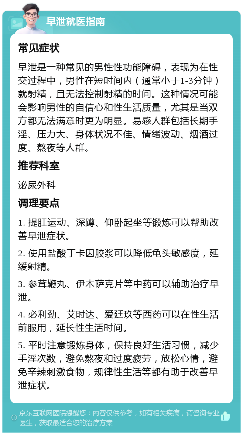 早泄就医指南 常见症状 早泄是一种常见的男性性功能障碍，表现为在性交过程中，男性在短时间内（通常小于1-3分钟）就射精，且无法控制射精的时间。这种情况可能会影响男性的自信心和性生活质量，尤其是当双方都无法满意时更为明显。易感人群包括长期手淫、压力大、身体状况不佳、情绪波动、烟酒过度、熬夜等人群。 推荐科室 泌尿外科 调理要点 1. 提肛运动、深蹲、仰卧起坐等锻炼可以帮助改善早泄症状。 2. 使用盐酸丁卡因胶浆可以降低龟头敏感度，延缓射精。 3. 参茸鞭丸、伊木萨克片等中药可以辅助治疗早泄。 4. 必利劲、艾时达、爱廷玖等西药可以在性生活前服用，延长性生活时间。 5. 平时注意锻炼身体，保持良好生活习惯，减少手淫次数，避免熬夜和过度疲劳，放松心情，避免辛辣刺激食物，规律性生活等都有助于改善早泄症状。