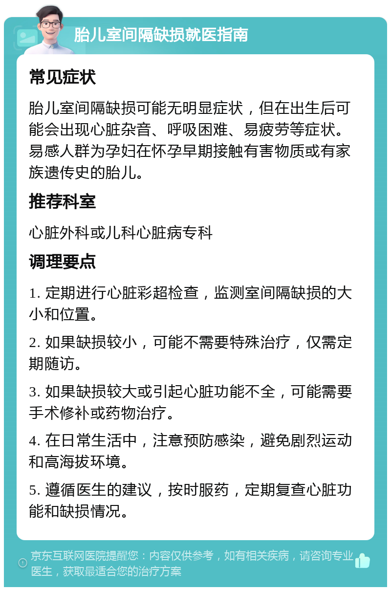 胎儿室间隔缺损就医指南 常见症状 胎儿室间隔缺损可能无明显症状，但在出生后可能会出现心脏杂音、呼吸困难、易疲劳等症状。易感人群为孕妇在怀孕早期接触有害物质或有家族遗传史的胎儿。 推荐科室 心脏外科或儿科心脏病专科 调理要点 1. 定期进行心脏彩超检查，监测室间隔缺损的大小和位置。 2. 如果缺损较小，可能不需要特殊治疗，仅需定期随访。 3. 如果缺损较大或引起心脏功能不全，可能需要手术修补或药物治疗。 4. 在日常生活中，注意预防感染，避免剧烈运动和高海拔环境。 5. 遵循医生的建议，按时服药，定期复查心脏功能和缺损情况。