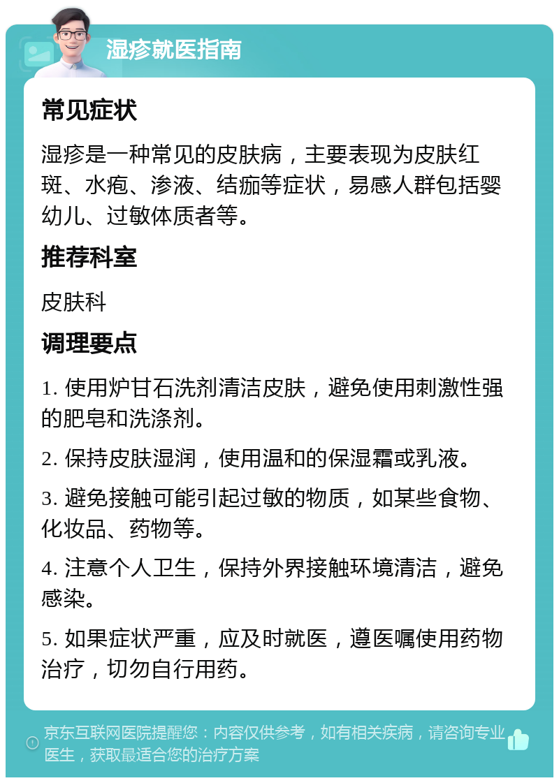 湿疹就医指南 常见症状 湿疹是一种常见的皮肤病，主要表现为皮肤红斑、水疱、渗液、结痂等症状，易感人群包括婴幼儿、过敏体质者等。 推荐科室 皮肤科 调理要点 1. 使用炉甘石洗剂清洁皮肤，避免使用刺激性强的肥皂和洗涤剂。 2. 保持皮肤湿润，使用温和的保湿霜或乳液。 3. 避免接触可能引起过敏的物质，如某些食物、化妆品、药物等。 4. 注意个人卫生，保持外界接触环境清洁，避免感染。 5. 如果症状严重，应及时就医，遵医嘱使用药物治疗，切勿自行用药。