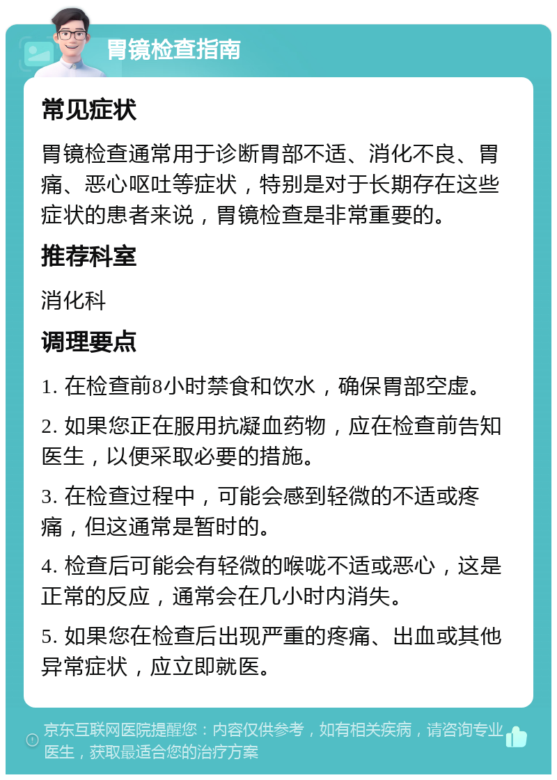 胃镜检查指南 常见症状 胃镜检查通常用于诊断胃部不适、消化不良、胃痛、恶心呕吐等症状，特别是对于长期存在这些症状的患者来说，胃镜检查是非常重要的。 推荐科室 消化科 调理要点 1. 在检查前8小时禁食和饮水，确保胃部空虚。 2. 如果您正在服用抗凝血药物，应在检查前告知医生，以便采取必要的措施。 3. 在检查过程中，可能会感到轻微的不适或疼痛，但这通常是暂时的。 4. 检查后可能会有轻微的喉咙不适或恶心，这是正常的反应，通常会在几小时内消失。 5. 如果您在检查后出现严重的疼痛、出血或其他异常症状，应立即就医。