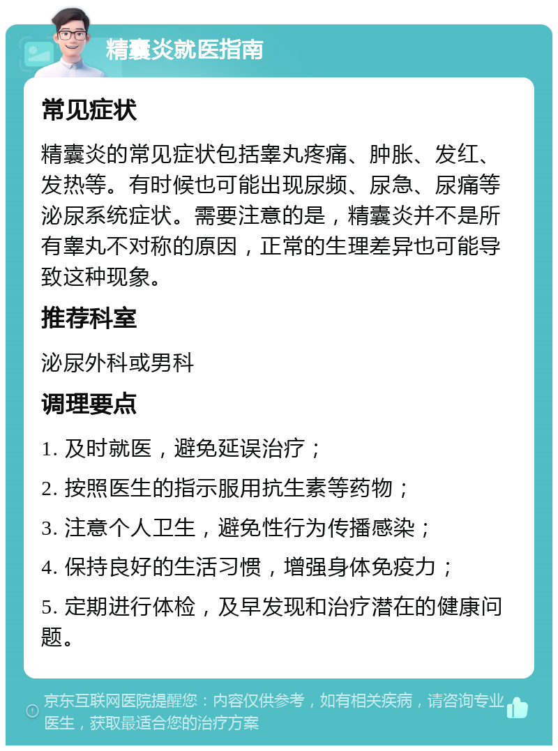 精囊炎就医指南 常见症状 精囊炎的常见症状包括睾丸疼痛、肿胀、发红、发热等。有时候也可能出现尿频、尿急、尿痛等泌尿系统症状。需要注意的是，精囊炎并不是所有睾丸不对称的原因，正常的生理差异也可能导致这种现象。 推荐科室 泌尿外科或男科 调理要点 1. 及时就医，避免延误治疗； 2. 按照医生的指示服用抗生素等药物； 3. 注意个人卫生，避免性行为传播感染； 4. 保持良好的生活习惯，增强身体免疫力； 5. 定期进行体检，及早发现和治疗潜在的健康问题。