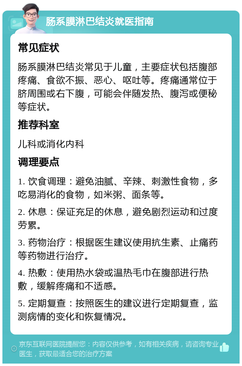 肠系膜淋巴结炎就医指南 常见症状 肠系膜淋巴结炎常见于儿童，主要症状包括腹部疼痛、食欲不振、恶心、呕吐等。疼痛通常位于脐周围或右下腹，可能会伴随发热、腹泻或便秘等症状。 推荐科室 儿科或消化内科 调理要点 1. 饮食调理：避免油腻、辛辣、刺激性食物，多吃易消化的食物，如米粥、面条等。 2. 休息：保证充足的休息，避免剧烈运动和过度劳累。 3. 药物治疗：根据医生建议使用抗生素、止痛药等药物进行治疗。 4. 热敷：使用热水袋或温热毛巾在腹部进行热敷，缓解疼痛和不适感。 5. 定期复查：按照医生的建议进行定期复查，监测病情的变化和恢复情况。