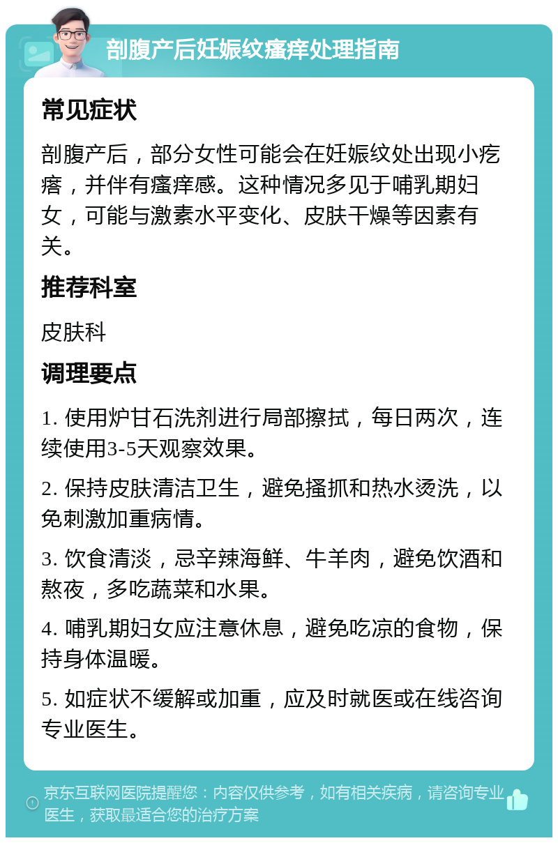 剖腹产后妊娠纹瘙痒处理指南 常见症状 剖腹产后，部分女性可能会在妊娠纹处出现小疙瘩，并伴有瘙痒感。这种情况多见于哺乳期妇女，可能与激素水平变化、皮肤干燥等因素有关。 推荐科室 皮肤科 调理要点 1. 使用炉甘石洗剂进行局部擦拭，每日两次，连续使用3-5天观察效果。 2. 保持皮肤清洁卫生，避免搔抓和热水烫洗，以免刺激加重病情。 3. 饮食清淡，忌辛辣海鲜、牛羊肉，避免饮酒和熬夜，多吃蔬菜和水果。 4. 哺乳期妇女应注意休息，避免吃凉的食物，保持身体温暖。 5. 如症状不缓解或加重，应及时就医或在线咨询专业医生。