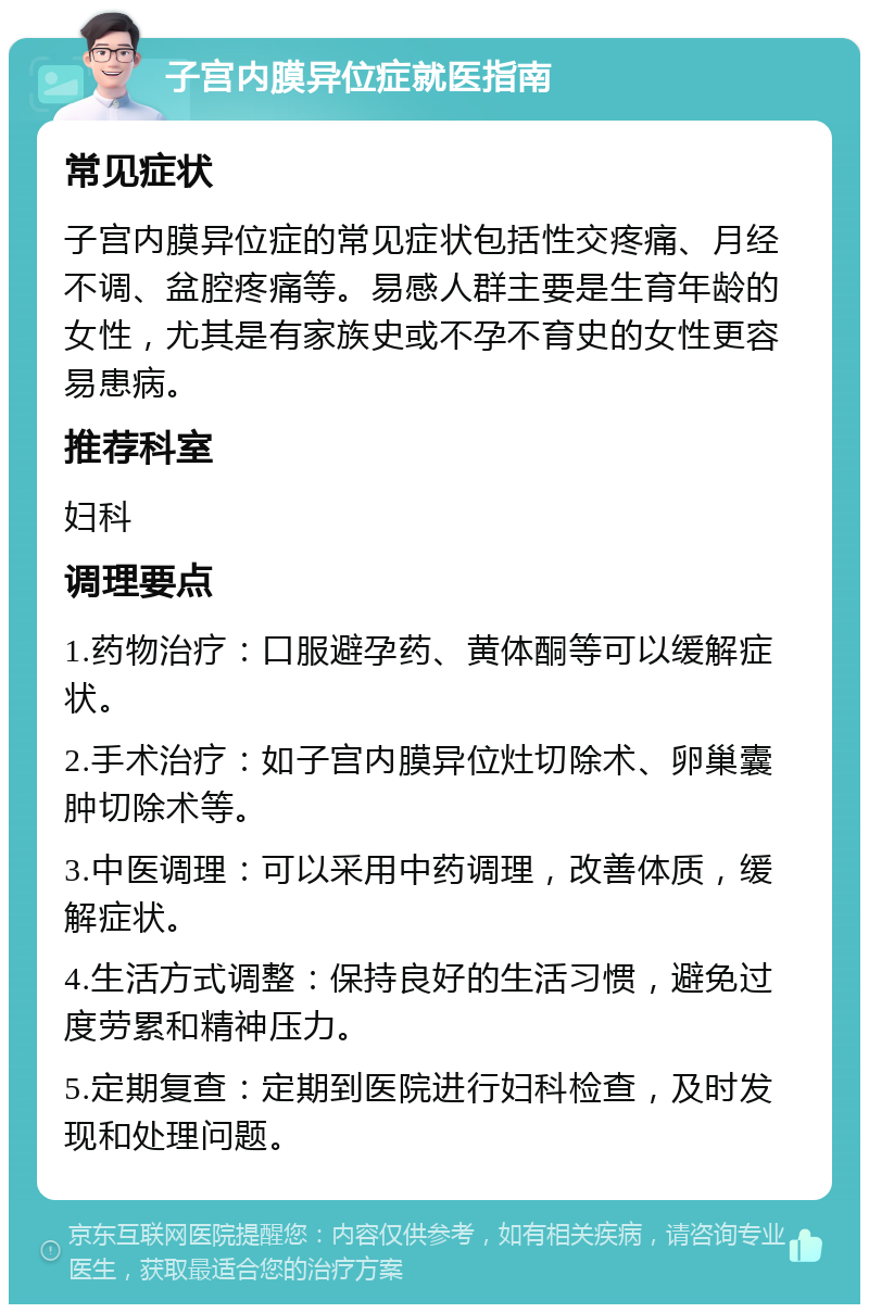 子宫内膜异位症就医指南 常见症状 子宫内膜异位症的常见症状包括性交疼痛、月经不调、盆腔疼痛等。易感人群主要是生育年龄的女性，尤其是有家族史或不孕不育史的女性更容易患病。 推荐科室 妇科 调理要点 1.药物治疗：口服避孕药、黄体酮等可以缓解症状。 2.手术治疗：如子宫内膜异位灶切除术、卵巢囊肿切除术等。 3.中医调理：可以采用中药调理，改善体质，缓解症状。 4.生活方式调整：保持良好的生活习惯，避免过度劳累和精神压力。 5.定期复查：定期到医院进行妇科检查，及时发现和处理问题。