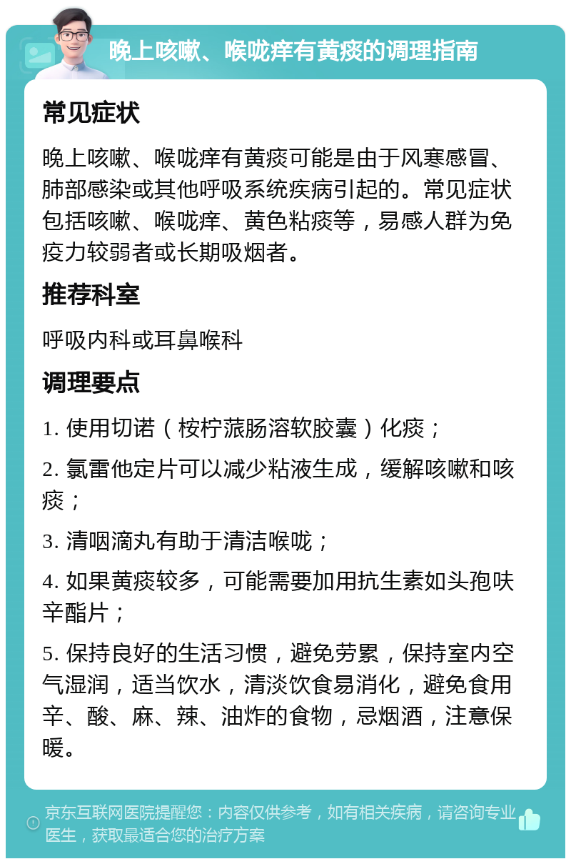 晚上咳嗽、喉咙痒有黄痰的调理指南 常见症状 晚上咳嗽、喉咙痒有黄痰可能是由于风寒感冒、肺部感染或其他呼吸系统疾病引起的。常见症状包括咳嗽、喉咙痒、黄色粘痰等，易感人群为免疫力较弱者或长期吸烟者。 推荐科室 呼吸内科或耳鼻喉科 调理要点 1. 使用切诺（桉柠蒎肠溶软胶囊）化痰； 2. 氯雷他定片可以减少粘液生成，缓解咳嗽和咳痰； 3. 清咽滴丸有助于清洁喉咙； 4. 如果黄痰较多，可能需要加用抗生素如头孢呋辛酯片； 5. 保持良好的生活习惯，避免劳累，保持室内空气湿润，适当饮水，清淡饮食易消化，避免食用辛、酸、麻、辣、油炸的食物，忌烟酒，注意保暖。