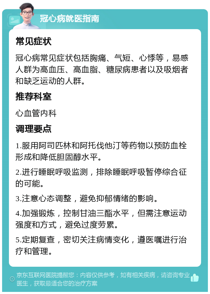 冠心病就医指南 常见症状 冠心病常见症状包括胸痛、气短、心悸等，易感人群为高血压、高血脂、糖尿病患者以及吸烟者和缺乏运动的人群。 推荐科室 心血管内科 调理要点 1.服用阿司匹林和阿托伐他汀等药物以预防血栓形成和降低胆固醇水平。 2.进行睡眠呼吸监测，排除睡眠呼吸暂停综合征的可能。 3.注意心态调整，避免抑郁情绪的影响。 4.加强锻炼，控制甘油三酯水平，但需注意运动强度和方式，避免过度劳累。 5.定期复查，密切关注病情变化，遵医嘱进行治疗和管理。