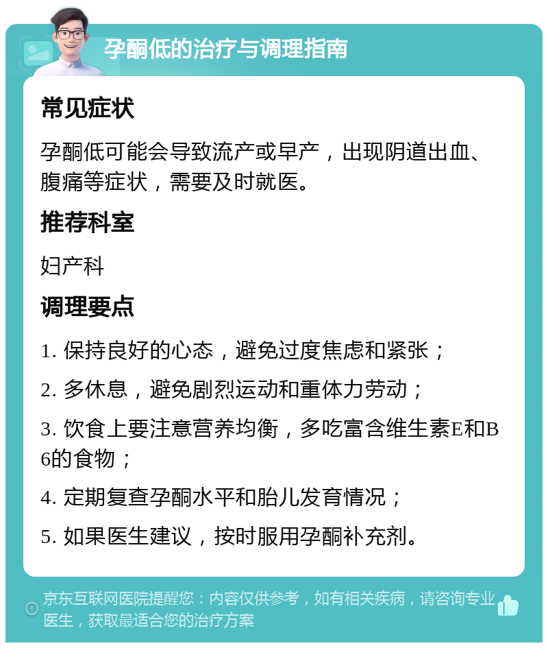 孕酮低的治疗与调理指南 常见症状 孕酮低可能会导致流产或早产，出现阴道出血、腹痛等症状，需要及时就医。 推荐科室 妇产科 调理要点 1. 保持良好的心态，避免过度焦虑和紧张； 2. 多休息，避免剧烈运动和重体力劳动； 3. 饮食上要注意营养均衡，多吃富含维生素E和B6的食物； 4. 定期复查孕酮水平和胎儿发育情况； 5. 如果医生建议，按时服用孕酮补充剂。