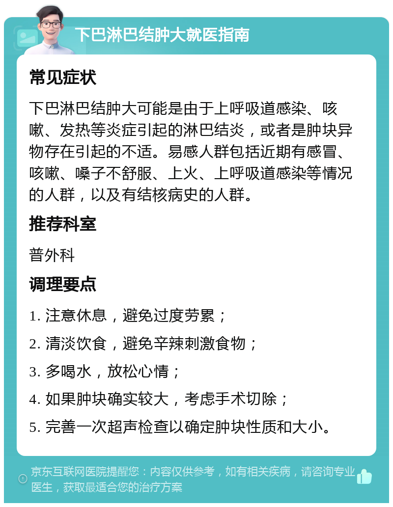 下巴淋巴结肿大就医指南 常见症状 下巴淋巴结肿大可能是由于上呼吸道感染、咳嗽、发热等炎症引起的淋巴结炎，或者是肿块异物存在引起的不适。易感人群包括近期有感冒、咳嗽、嗓子不舒服、上火、上呼吸道感染等情况的人群，以及有结核病史的人群。 推荐科室 普外科 调理要点 1. 注意休息，避免过度劳累； 2. 清淡饮食，避免辛辣刺激食物； 3. 多喝水，放松心情； 4. 如果肿块确实较大，考虑手术切除； 5. 完善一次超声检查以确定肿块性质和大小。