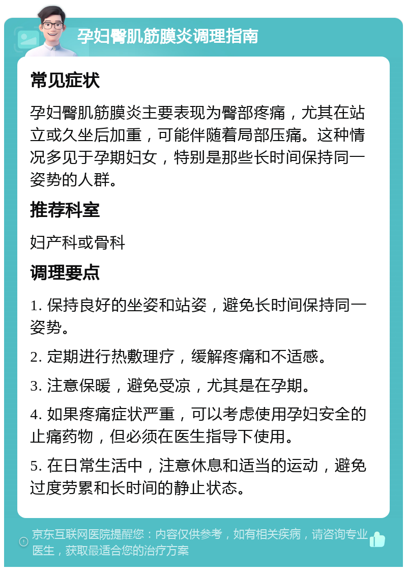 孕妇臀肌筋膜炎调理指南 常见症状 孕妇臀肌筋膜炎主要表现为臀部疼痛，尤其在站立或久坐后加重，可能伴随着局部压痛。这种情况多见于孕期妇女，特别是那些长时间保持同一姿势的人群。 推荐科室 妇产科或骨科 调理要点 1. 保持良好的坐姿和站姿，避免长时间保持同一姿势。 2. 定期进行热敷理疗，缓解疼痛和不适感。 3. 注意保暖，避免受凉，尤其是在孕期。 4. 如果疼痛症状严重，可以考虑使用孕妇安全的止痛药物，但必须在医生指导下使用。 5. 在日常生活中，注意休息和适当的运动，避免过度劳累和长时间的静止状态。