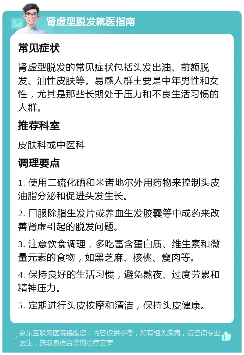 肾虚型脱发就医指南 常见症状 肾虚型脱发的常见症状包括头发出油、前额脱发、油性皮肤等。易感人群主要是中年男性和女性，尤其是那些长期处于压力和不良生活习惯的人群。 推荐科室 皮肤科或中医科 调理要点 1. 使用二硫化硒和米诺地尔外用药物来控制头皮油脂分泌和促进头发生长。 2. 口服除脂生发片或养血生发胶囊等中成药来改善肾虚引起的脱发问题。 3. 注意饮食调理，多吃富含蛋白质、维生素和微量元素的食物，如黑芝麻、核桃、瘦肉等。 4. 保持良好的生活习惯，避免熬夜、过度劳累和精神压力。 5. 定期进行头皮按摩和清洁，保持头皮健康。