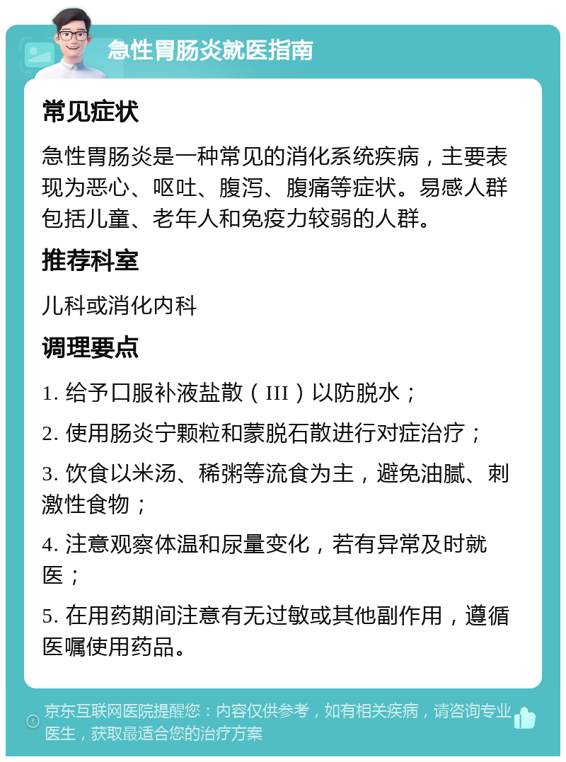 急性胃肠炎就医指南 常见症状 急性胃肠炎是一种常见的消化系统疾病，主要表现为恶心、呕吐、腹泻、腹痛等症状。易感人群包括儿童、老年人和免疫力较弱的人群。 推荐科室 儿科或消化内科 调理要点 1. 给予口服补液盐散（III）以防脱水； 2. 使用肠炎宁颗粒和蒙脱石散进行对症治疗； 3. 饮食以米汤、稀粥等流食为主，避免油腻、刺激性食物； 4. 注意观察体温和尿量变化，若有异常及时就医； 5. 在用药期间注意有无过敏或其他副作用，遵循医嘱使用药品。