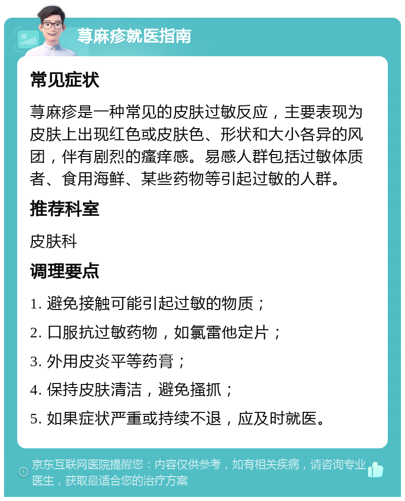 荨麻疹就医指南 常见症状 荨麻疹是一种常见的皮肤过敏反应，主要表现为皮肤上出现红色或皮肤色、形状和大小各异的风团，伴有剧烈的瘙痒感。易感人群包括过敏体质者、食用海鲜、某些药物等引起过敏的人群。 推荐科室 皮肤科 调理要点 1. 避免接触可能引起过敏的物质； 2. 口服抗过敏药物，如氯雷他定片； 3. 外用皮炎平等药膏； 4. 保持皮肤清洁，避免搔抓； 5. 如果症状严重或持续不退，应及时就医。