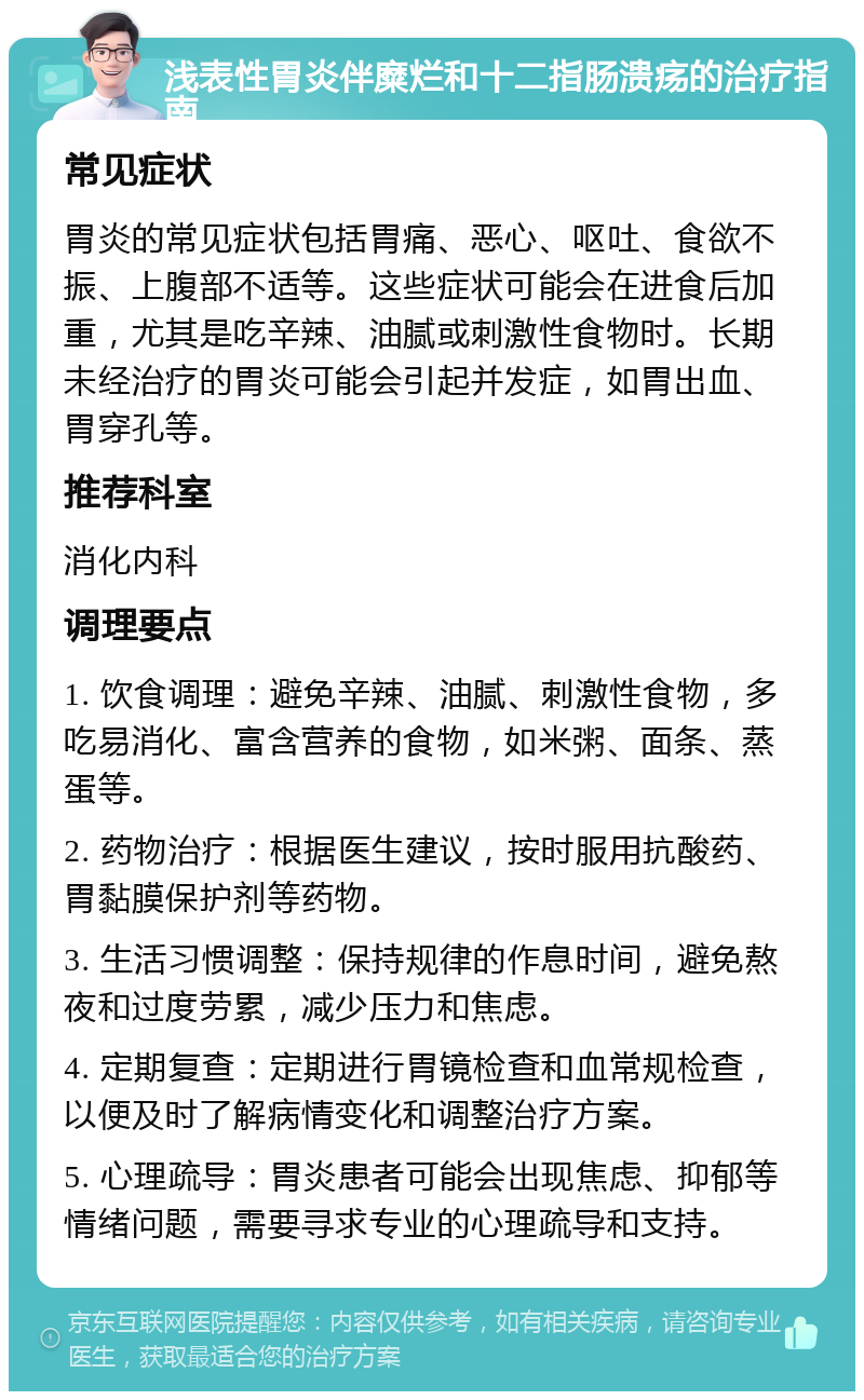 浅表性胃炎伴糜烂和十二指肠溃疡的治疗指南 常见症状 胃炎的常见症状包括胃痛、恶心、呕吐、食欲不振、上腹部不适等。这些症状可能会在进食后加重，尤其是吃辛辣、油腻或刺激性食物时。长期未经治疗的胃炎可能会引起并发症，如胃出血、胃穿孔等。 推荐科室 消化内科 调理要点 1. 饮食调理：避免辛辣、油腻、刺激性食物，多吃易消化、富含营养的食物，如米粥、面条、蒸蛋等。 2. 药物治疗：根据医生建议，按时服用抗酸药、胃黏膜保护剂等药物。 3. 生活习惯调整：保持规律的作息时间，避免熬夜和过度劳累，减少压力和焦虑。 4. 定期复查：定期进行胃镜检查和血常规检查，以便及时了解病情变化和调整治疗方案。 5. 心理疏导：胃炎患者可能会出现焦虑、抑郁等情绪问题，需要寻求专业的心理疏导和支持。