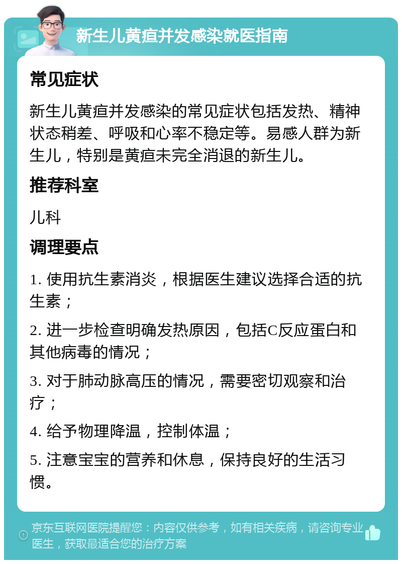 新生儿黄疸并发感染就医指南 常见症状 新生儿黄疸并发感染的常见症状包括发热、精神状态稍差、呼吸和心率不稳定等。易感人群为新生儿，特别是黄疸未完全消退的新生儿。 推荐科室 儿科 调理要点 1. 使用抗生素消炎，根据医生建议选择合适的抗生素； 2. 进一步检查明确发热原因，包括C反应蛋白和其他病毒的情况； 3. 对于肺动脉高压的情况，需要密切观察和治疗； 4. 给予物理降温，控制体温； 5. 注意宝宝的营养和休息，保持良好的生活习惯。