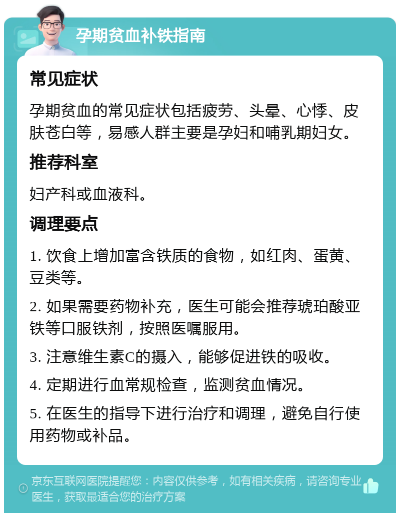 孕期贫血补铁指南 常见症状 孕期贫血的常见症状包括疲劳、头晕、心悸、皮肤苍白等，易感人群主要是孕妇和哺乳期妇女。 推荐科室 妇产科或血液科。 调理要点 1. 饮食上增加富含铁质的食物，如红肉、蛋黄、豆类等。 2. 如果需要药物补充，医生可能会推荐琥珀酸亚铁等口服铁剂，按照医嘱服用。 3. 注意维生素C的摄入，能够促进铁的吸收。 4. 定期进行血常规检查，监测贫血情况。 5. 在医生的指导下进行治疗和调理，避免自行使用药物或补品。