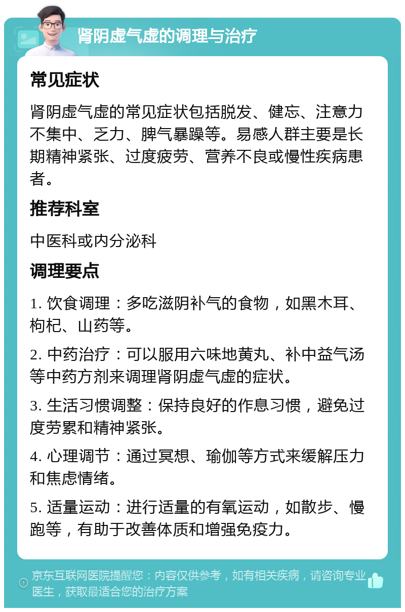 肾阴虚气虚的调理与治疗 常见症状 肾阴虚气虚的常见症状包括脱发、健忘、注意力不集中、乏力、脾气暴躁等。易感人群主要是长期精神紧张、过度疲劳、营养不良或慢性疾病患者。 推荐科室 中医科或内分泌科 调理要点 1. 饮食调理：多吃滋阴补气的食物，如黑木耳、枸杞、山药等。 2. 中药治疗：可以服用六味地黄丸、补中益气汤等中药方剂来调理肾阴虚气虚的症状。 3. 生活习惯调整：保持良好的作息习惯，避免过度劳累和精神紧张。 4. 心理调节：通过冥想、瑜伽等方式来缓解压力和焦虑情绪。 5. 适量运动：进行适量的有氧运动，如散步、慢跑等，有助于改善体质和增强免疫力。