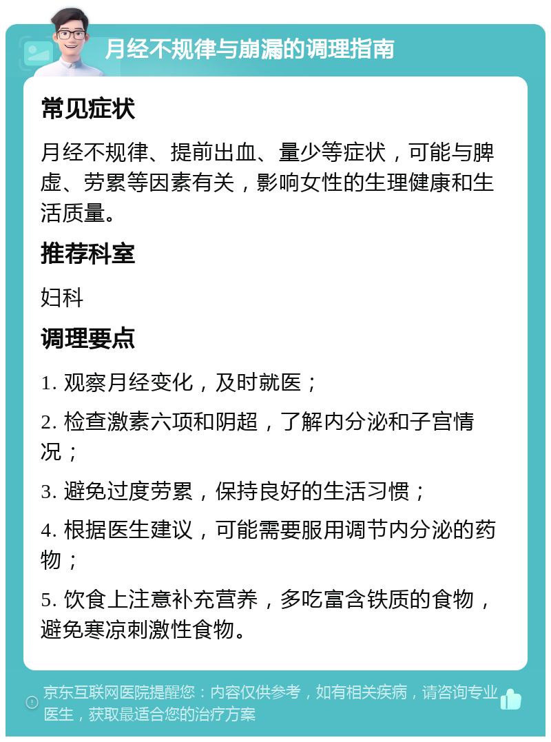 月经不规律与崩漏的调理指南 常见症状 月经不规律、提前出血、量少等症状，可能与脾虚、劳累等因素有关，影响女性的生理健康和生活质量。 推荐科室 妇科 调理要点 1. 观察月经变化，及时就医； 2. 检查激素六项和阴超，了解内分泌和子宫情况； 3. 避免过度劳累，保持良好的生活习惯； 4. 根据医生建议，可能需要服用调节内分泌的药物； 5. 饮食上注意补充营养，多吃富含铁质的食物，避免寒凉刺激性食物。