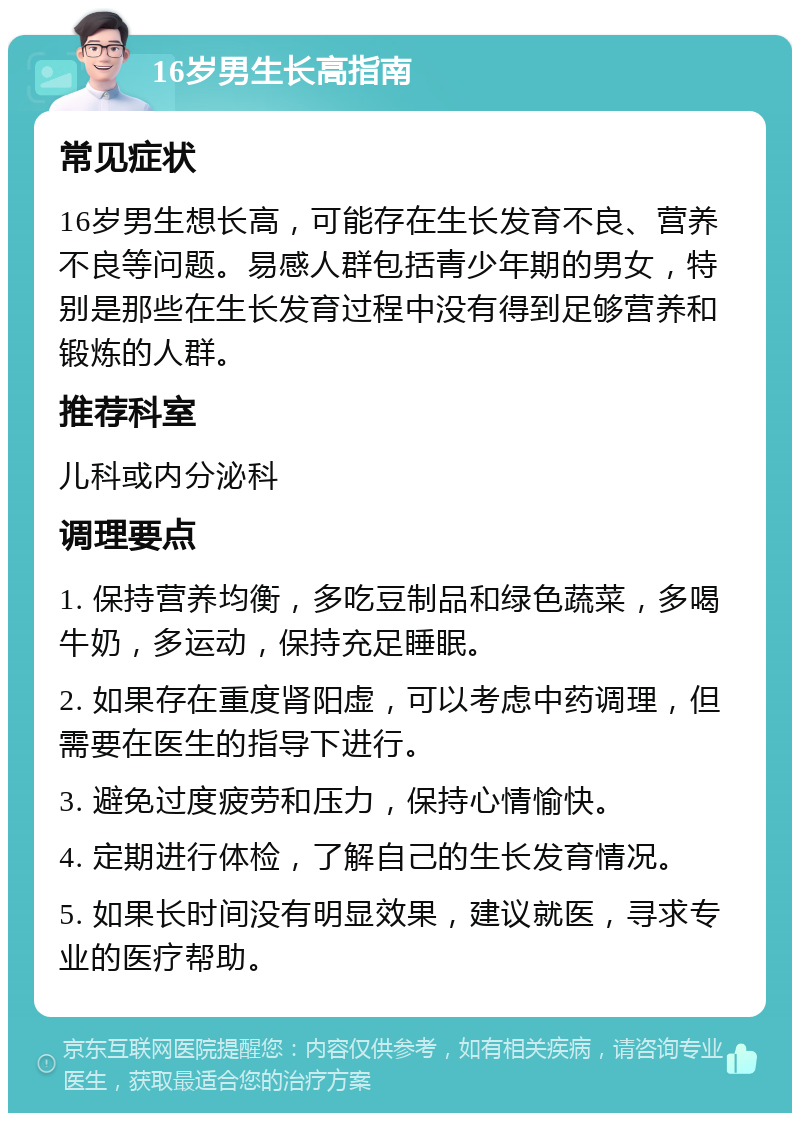 16岁男生长高指南 常见症状 16岁男生想长高，可能存在生长发育不良、营养不良等问题。易感人群包括青少年期的男女，特别是那些在生长发育过程中没有得到足够营养和锻炼的人群。 推荐科室 儿科或内分泌科 调理要点 1. 保持营养均衡，多吃豆制品和绿色蔬菜，多喝牛奶，多运动，保持充足睡眠。 2. 如果存在重度肾阳虚，可以考虑中药调理，但需要在医生的指导下进行。 3. 避免过度疲劳和压力，保持心情愉快。 4. 定期进行体检，了解自己的生长发育情况。 5. 如果长时间没有明显效果，建议就医，寻求专业的医疗帮助。