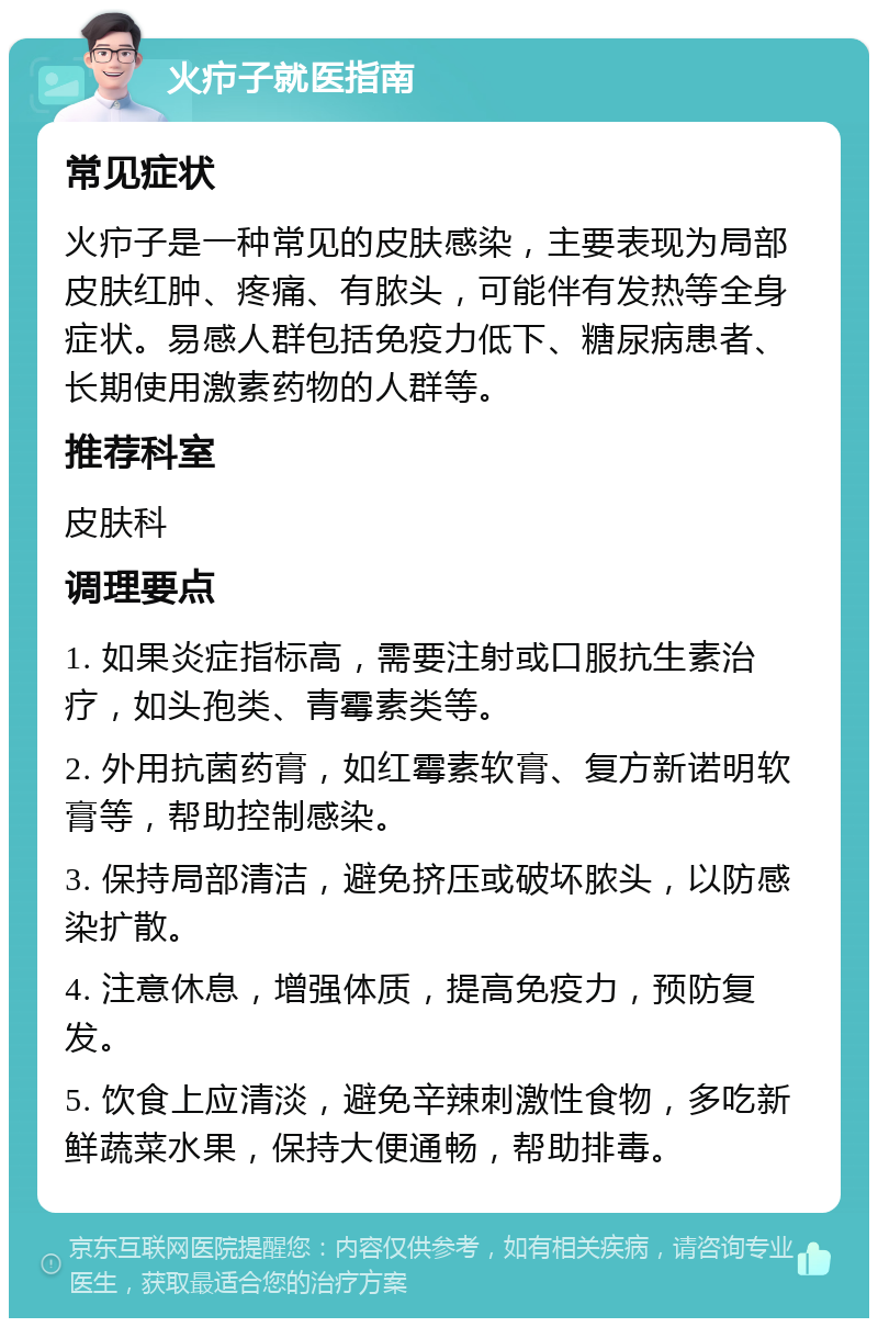 火疖子就医指南 常见症状 火疖子是一种常见的皮肤感染，主要表现为局部皮肤红肿、疼痛、有脓头，可能伴有发热等全身症状。易感人群包括免疫力低下、糖尿病患者、长期使用激素药物的人群等。 推荐科室 皮肤科 调理要点 1. 如果炎症指标高，需要注射或口服抗生素治疗，如头孢类、青霉素类等。 2. 外用抗菌药膏，如红霉素软膏、复方新诺明软膏等，帮助控制感染。 3. 保持局部清洁，避免挤压或破坏脓头，以防感染扩散。 4. 注意休息，增强体质，提高免疫力，预防复发。 5. 饮食上应清淡，避免辛辣刺激性食物，多吃新鲜蔬菜水果，保持大便通畅，帮助排毒。