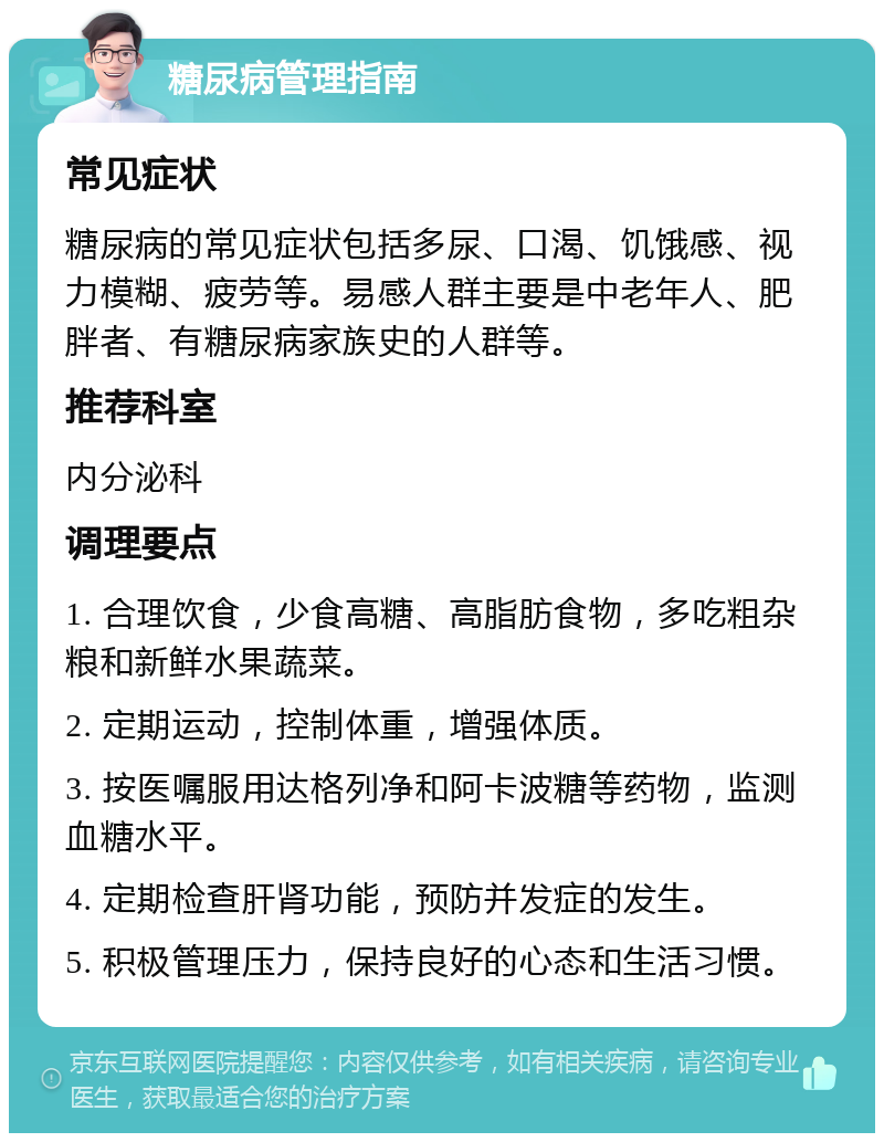 糖尿病管理指南 常见症状 糖尿病的常见症状包括多尿、口渴、饥饿感、视力模糊、疲劳等。易感人群主要是中老年人、肥胖者、有糖尿病家族史的人群等。 推荐科室 内分泌科 调理要点 1. 合理饮食，少食高糖、高脂肪食物，多吃粗杂粮和新鲜水果蔬菜。 2. 定期运动，控制体重，增强体质。 3. 按医嘱服用达格列净和阿卡波糖等药物，监测血糖水平。 4. 定期检查肝肾功能，预防并发症的发生。 5. 积极管理压力，保持良好的心态和生活习惯。