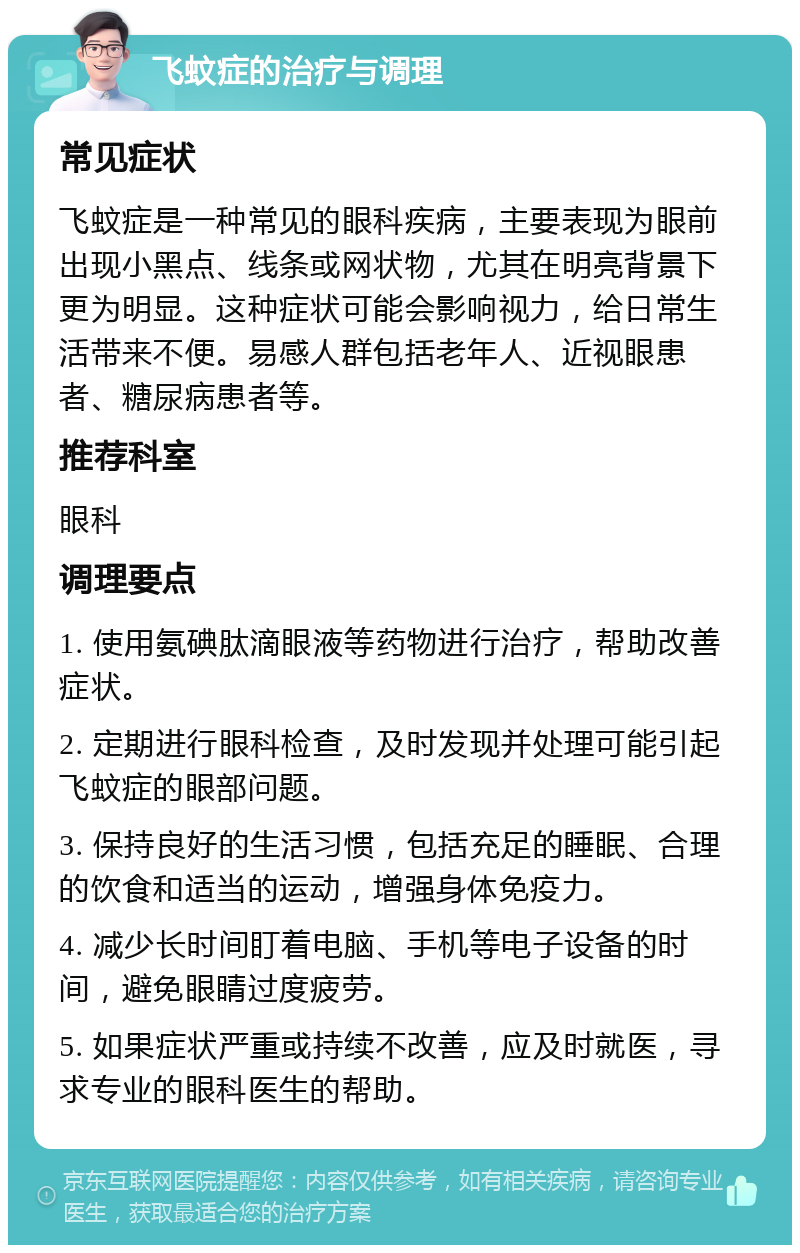 飞蚊症的治疗与调理 常见症状 飞蚊症是一种常见的眼科疾病，主要表现为眼前出现小黑点、线条或网状物，尤其在明亮背景下更为明显。这种症状可能会影响视力，给日常生活带来不便。易感人群包括老年人、近视眼患者、糖尿病患者等。 推荐科室 眼科 调理要点 1. 使用氨碘肽滴眼液等药物进行治疗，帮助改善症状。 2. 定期进行眼科检查，及时发现并处理可能引起飞蚊症的眼部问题。 3. 保持良好的生活习惯，包括充足的睡眠、合理的饮食和适当的运动，增强身体免疫力。 4. 减少长时间盯着电脑、手机等电子设备的时间，避免眼睛过度疲劳。 5. 如果症状严重或持续不改善，应及时就医，寻求专业的眼科医生的帮助。