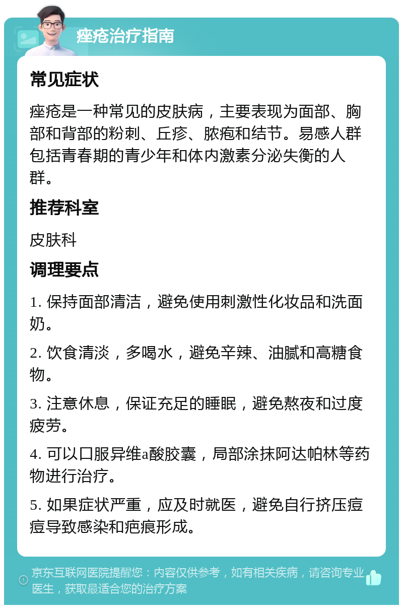 痤疮治疗指南 常见症状 痤疮是一种常见的皮肤病，主要表现为面部、胸部和背部的粉刺、丘疹、脓疱和结节。易感人群包括青春期的青少年和体内激素分泌失衡的人群。 推荐科室 皮肤科 调理要点 1. 保持面部清洁，避免使用刺激性化妆品和洗面奶。 2. 饮食清淡，多喝水，避免辛辣、油腻和高糖食物。 3. 注意休息，保证充足的睡眠，避免熬夜和过度疲劳。 4. 可以口服异维a酸胶囊，局部涂抹阿达帕林等药物进行治疗。 5. 如果症状严重，应及时就医，避免自行挤压痘痘导致感染和疤痕形成。