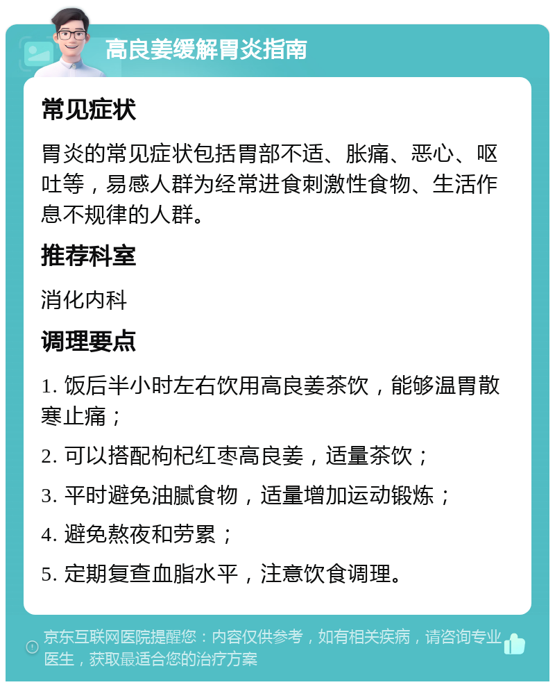 高良姜缓解胃炎指南 常见症状 胃炎的常见症状包括胃部不适、胀痛、恶心、呕吐等，易感人群为经常进食刺激性食物、生活作息不规律的人群。 推荐科室 消化内科 调理要点 1. 饭后半小时左右饮用高良姜茶饮，能够温胃散寒止痛； 2. 可以搭配枸杞红枣高良姜，适量茶饮； 3. 平时避免油腻食物，适量增加运动锻炼； 4. 避免熬夜和劳累； 5. 定期复查血脂水平，注意饮食调理。