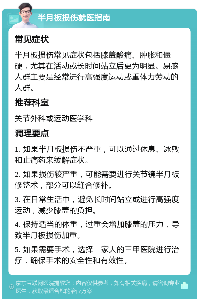 半月板损伤就医指南 常见症状 半月板损伤常见症状包括膝盖酸痛、肿胀和僵硬，尤其在活动或长时间站立后更为明显。易感人群主要是经常进行高强度运动或重体力劳动的人群。 推荐科室 关节外科或运动医学科 调理要点 1. 如果半月板损伤不严重，可以通过休息、冰敷和止痛药来缓解症状。 2. 如果损伤较严重，可能需要进行关节镜半月板修整术，部分可以缝合修补。 3. 在日常生活中，避免长时间站立或进行高强度运动，减少膝盖的负担。 4. 保持适当的体重，过重会增加膝盖的压力，导致半月板损伤加重。 5. 如果需要手术，选择一家大的三甲医院进行治疗，确保手术的安全性和有效性。