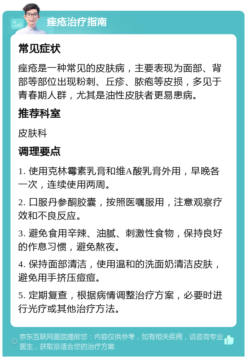 痤疮治疗指南 常见症状 痤疮是一种常见的皮肤病，主要表现为面部、背部等部位出现粉刺、丘疹、脓疱等皮损，多见于青春期人群，尤其是油性皮肤者更易患病。 推荐科室 皮肤科 调理要点 1. 使用克林霉素乳膏和维A酸乳膏外用，早晚各一次，连续使用两周。 2. 口服丹参酮胶囊，按照医嘱服用，注意观察疗效和不良反应。 3. 避免食用辛辣、油腻、刺激性食物，保持良好的作息习惯，避免熬夜。 4. 保持面部清洁，使用温和的洗面奶清洁皮肤，避免用手挤压痘痘。 5. 定期复查，根据病情调整治疗方案，必要时进行光疗或其他治疗方法。