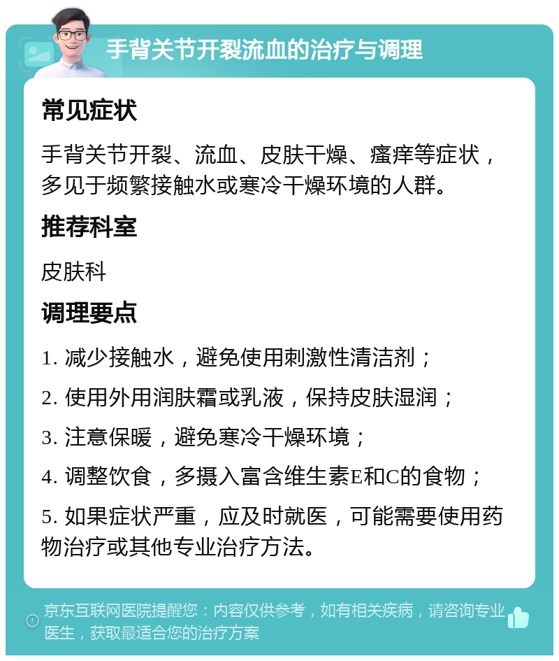 手背关节开裂流血的治疗与调理 常见症状 手背关节开裂、流血、皮肤干燥、瘙痒等症状，多见于频繁接触水或寒冷干燥环境的人群。 推荐科室 皮肤科 调理要点 1. 减少接触水，避免使用刺激性清洁剂； 2. 使用外用润肤霜或乳液，保持皮肤湿润； 3. 注意保暖，避免寒冷干燥环境； 4. 调整饮食，多摄入富含维生素E和C的食物； 5. 如果症状严重，应及时就医，可能需要使用药物治疗或其他专业治疗方法。