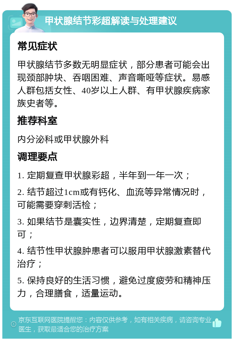 甲状腺结节彩超解读与处理建议 常见症状 甲状腺结节多数无明显症状，部分患者可能会出现颈部肿块、吞咽困难、声音嘶哑等症状。易感人群包括女性、40岁以上人群、有甲状腺疾病家族史者等。 推荐科室 内分泌科或甲状腺外科 调理要点 1. 定期复查甲状腺彩超，半年到一年一次； 2. 结节超过1cm或有钙化、血流等异常情况时，可能需要穿刺活检； 3. 如果结节是囊实性，边界清楚，定期复查即可； 4. 结节性甲状腺肿患者可以服用甲状腺激素替代治疗； 5. 保持良好的生活习惯，避免过度疲劳和精神压力，合理膳食，适量运动。