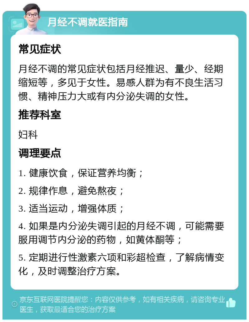 月经不调就医指南 常见症状 月经不调的常见症状包括月经推迟、量少、经期缩短等，多见于女性。易感人群为有不良生活习惯、精神压力大或有内分泌失调的女性。 推荐科室 妇科 调理要点 1. 健康饮食，保证营养均衡； 2. 规律作息，避免熬夜； 3. 适当运动，增强体质； 4. 如果是内分泌失调引起的月经不调，可能需要服用调节内分泌的药物，如黄体酮等； 5. 定期进行性激素六项和彩超检查，了解病情变化，及时调整治疗方案。