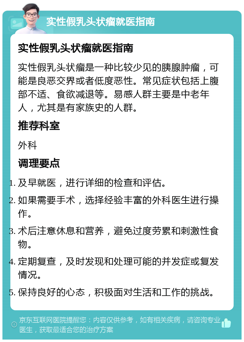 实性假乳头状瘤就医指南 实性假乳头状瘤就医指南 实性假乳头状瘤是一种比较少见的胰腺肿瘤，可能是良恶交界或者低度恶性。常见症状包括上腹部不适、食欲减退等。易感人群主要是中老年人，尤其是有家族史的人群。 推荐科室 外科 调理要点 及早就医，进行详细的检查和评估。 如果需要手术，选择经验丰富的外科医生进行操作。 术后注意休息和营养，避免过度劳累和刺激性食物。 定期复查，及时发现和处理可能的并发症或复发情况。 保持良好的心态，积极面对生活和工作的挑战。