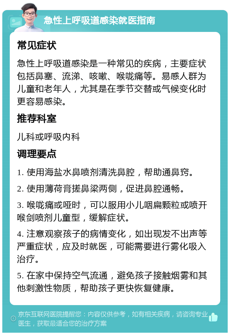 急性上呼吸道感染就医指南 常见症状 急性上呼吸道感染是一种常见的疾病，主要症状包括鼻塞、流涕、咳嗽、喉咙痛等。易感人群为儿童和老年人，尤其是在季节交替或气候变化时更容易感染。 推荐科室 儿科或呼吸内科 调理要点 1. 使用海盐水鼻喷剂清洗鼻腔，帮助通鼻窍。 2. 使用薄荷膏搓鼻梁两侧，促进鼻腔通畅。 3. 喉咙痛或哑时，可以服用小儿咽扁颗粒或喷开喉剑喷剂儿童型，缓解症状。 4. 注意观察孩子的病情变化，如出现发不出声等严重症状，应及时就医，可能需要进行雾化吸入治疗。 5. 在家中保持空气流通，避免孩子接触烟雾和其他刺激性物质，帮助孩子更快恢复健康。