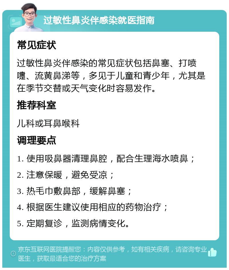 过敏性鼻炎伴感染就医指南 常见症状 过敏性鼻炎伴感染的常见症状包括鼻塞、打喷嚏、流黄鼻涕等，多见于儿童和青少年，尤其是在季节交替或天气变化时容易发作。 推荐科室 儿科或耳鼻喉科 调理要点 1. 使用吸鼻器清理鼻腔，配合生理海水喷鼻； 2. 注意保暖，避免受凉； 3. 热毛巾敷鼻部，缓解鼻塞； 4. 根据医生建议使用相应的药物治疗； 5. 定期复诊，监测病情变化。