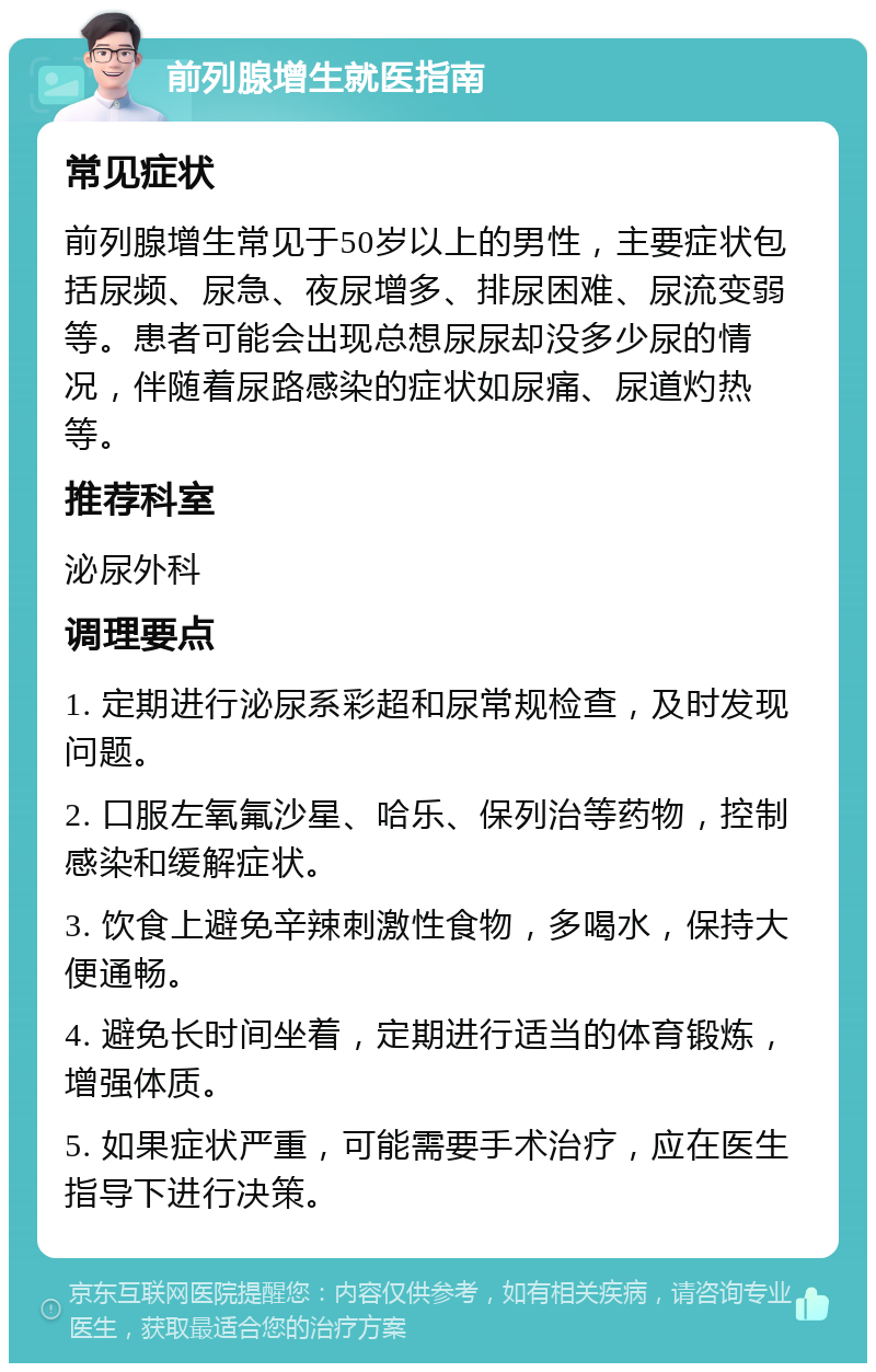 前列腺增生就医指南 常见症状 前列腺增生常见于50岁以上的男性，主要症状包括尿频、尿急、夜尿增多、排尿困难、尿流变弱等。患者可能会出现总想尿尿却没多少尿的情况，伴随着尿路感染的症状如尿痛、尿道灼热等。 推荐科室 泌尿外科 调理要点 1. 定期进行泌尿系彩超和尿常规检查，及时发现问题。 2. 口服左氧氟沙星、哈乐、保列治等药物，控制感染和缓解症状。 3. 饮食上避免辛辣刺激性食物，多喝水，保持大便通畅。 4. 避免长时间坐着，定期进行适当的体育锻炼，增强体质。 5. 如果症状严重，可能需要手术治疗，应在医生指导下进行决策。