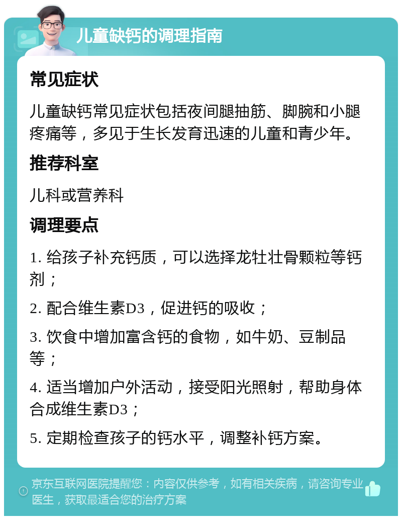 儿童缺钙的调理指南 常见症状 儿童缺钙常见症状包括夜间腿抽筋、脚腕和小腿疼痛等，多见于生长发育迅速的儿童和青少年。 推荐科室 儿科或营养科 调理要点 1. 给孩子补充钙质，可以选择龙牡壮骨颗粒等钙剂； 2. 配合维生素D3，促进钙的吸收； 3. 饮食中增加富含钙的食物，如牛奶、豆制品等； 4. 适当增加户外活动，接受阳光照射，帮助身体合成维生素D3； 5. 定期检查孩子的钙水平，调整补钙方案。